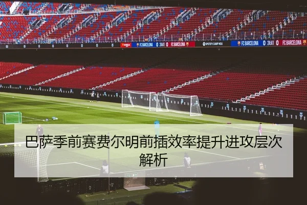 巴萨季前赛费尔明前插效率提升进攻层次解析